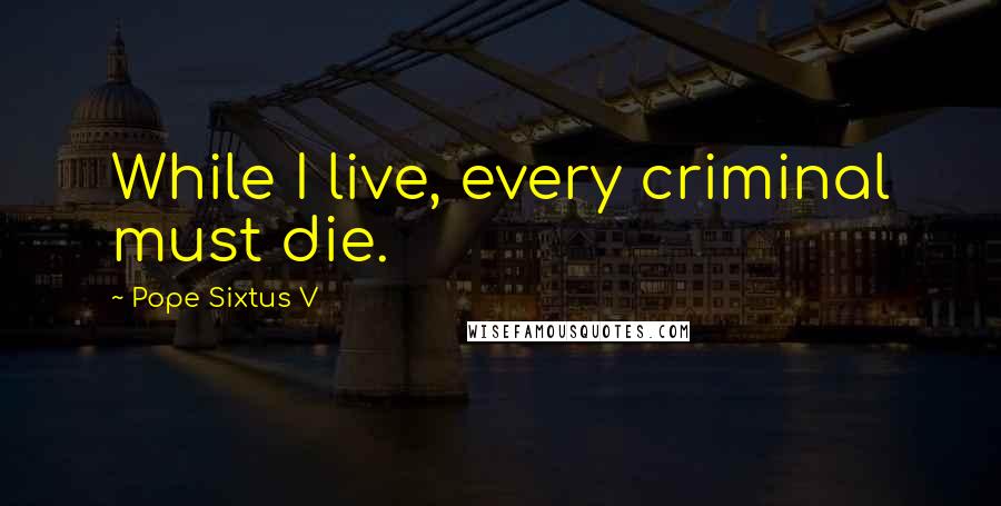 Pope Sixtus V Quotes: While I live, every criminal must die.