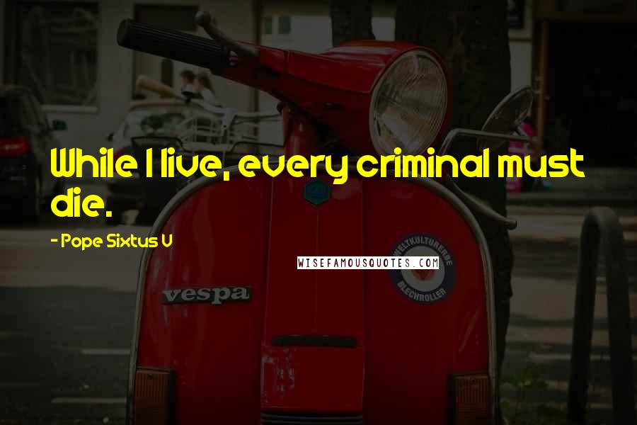 Pope Sixtus V Quotes: While I live, every criminal must die.