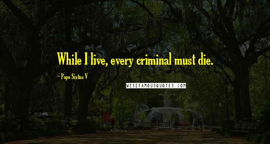 Pope Sixtus V Quotes: While I live, every criminal must die.