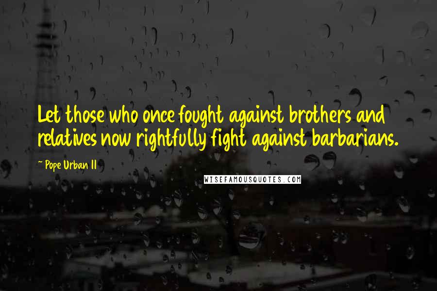 Pope Urban II Quotes: Let those who once fought against brothers and relatives now rightfully fight against barbarians.