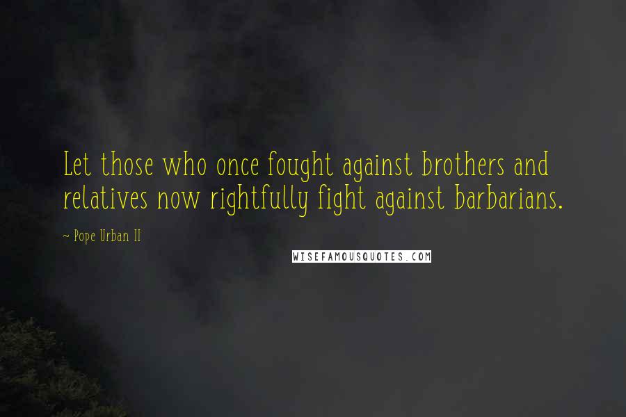 Pope Urban II Quotes: Let those who once fought against brothers and relatives now rightfully fight against barbarians.