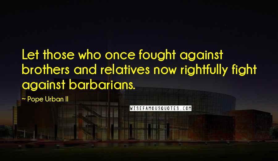 Pope Urban II Quotes: Let those who once fought against brothers and relatives now rightfully fight against barbarians.