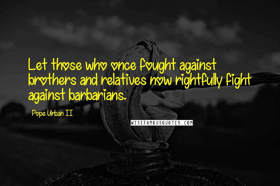 Pope Urban II Quotes: Let those who once fought against brothers and relatives now rightfully fight against barbarians.