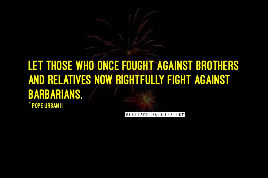 Pope Urban II Quotes: Let those who once fought against brothers and relatives now rightfully fight against barbarians.