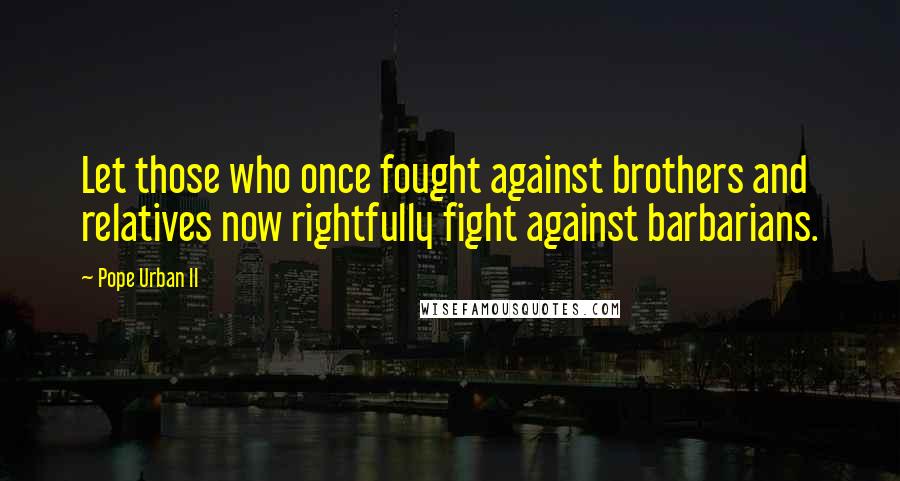 Pope Urban II Quotes: Let those who once fought against brothers and relatives now rightfully fight against barbarians.