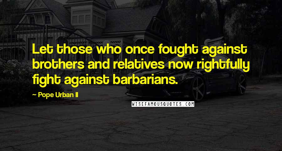 Pope Urban II Quotes: Let those who once fought against brothers and relatives now rightfully fight against barbarians.