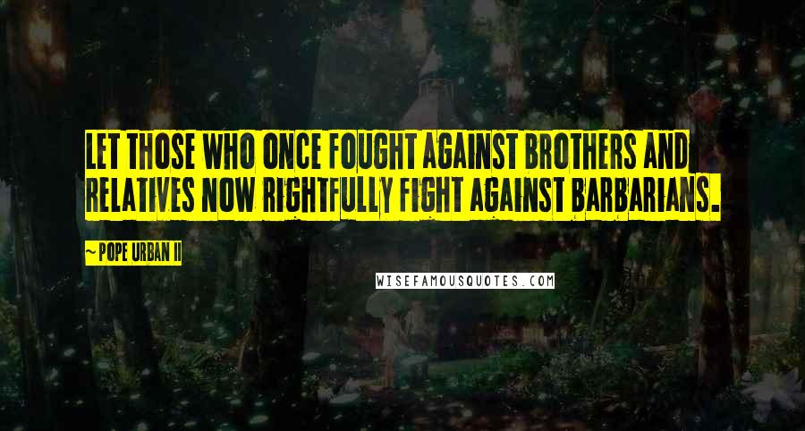 Pope Urban II Quotes: Let those who once fought against brothers and relatives now rightfully fight against barbarians.