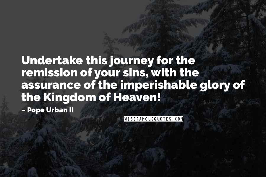 Pope Urban II Quotes: Undertake this journey for the remission of your sins, with the assurance of the imperishable glory of the Kingdom of Heaven!