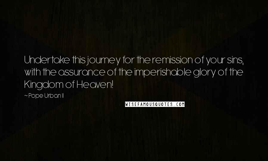 Pope Urban II Quotes: Undertake this journey for the remission of your sins, with the assurance of the imperishable glory of the Kingdom of Heaven!