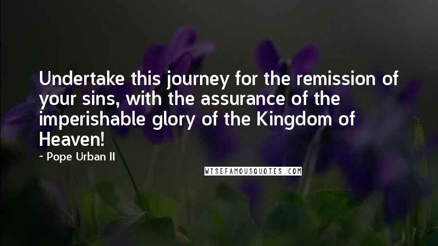 Pope Urban II Quotes: Undertake this journey for the remission of your sins, with the assurance of the imperishable glory of the Kingdom of Heaven!