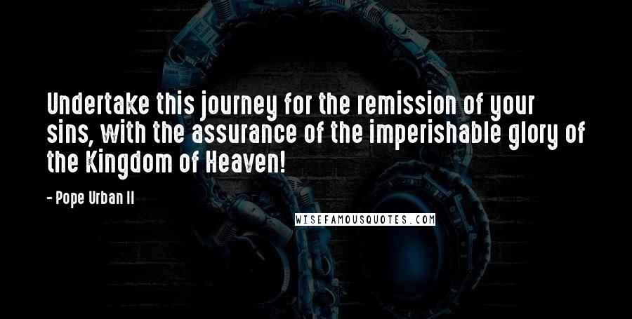 Pope Urban II Quotes: Undertake this journey for the remission of your sins, with the assurance of the imperishable glory of the Kingdom of Heaven!