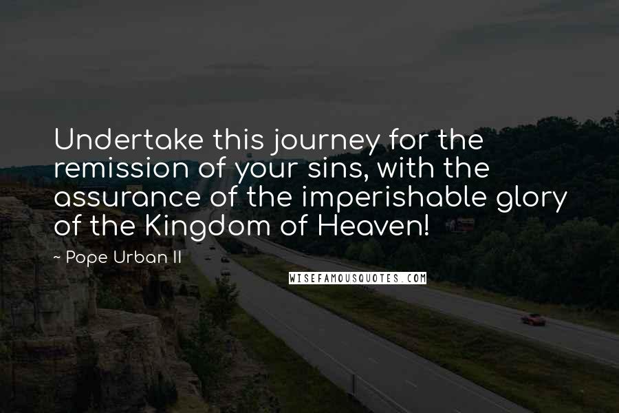 Pope Urban II Quotes: Undertake this journey for the remission of your sins, with the assurance of the imperishable glory of the Kingdom of Heaven!