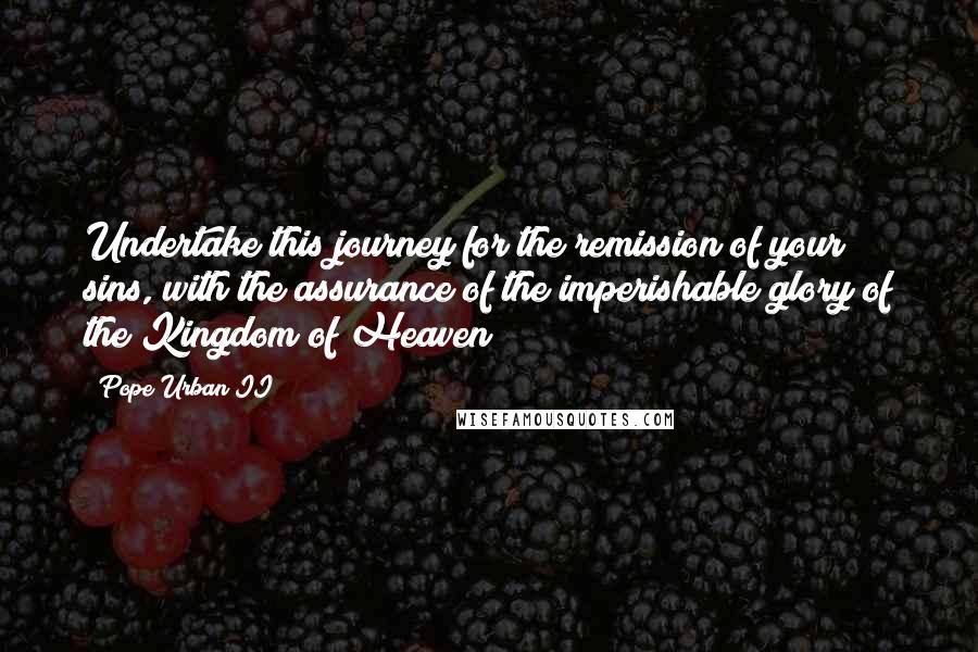 Pope Urban II Quotes: Undertake this journey for the remission of your sins, with the assurance of the imperishable glory of the Kingdom of Heaven!