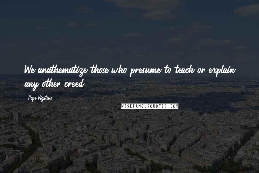 Pope Vigilius Quotes: We anathematize those who presume to teach or explain any other creed.