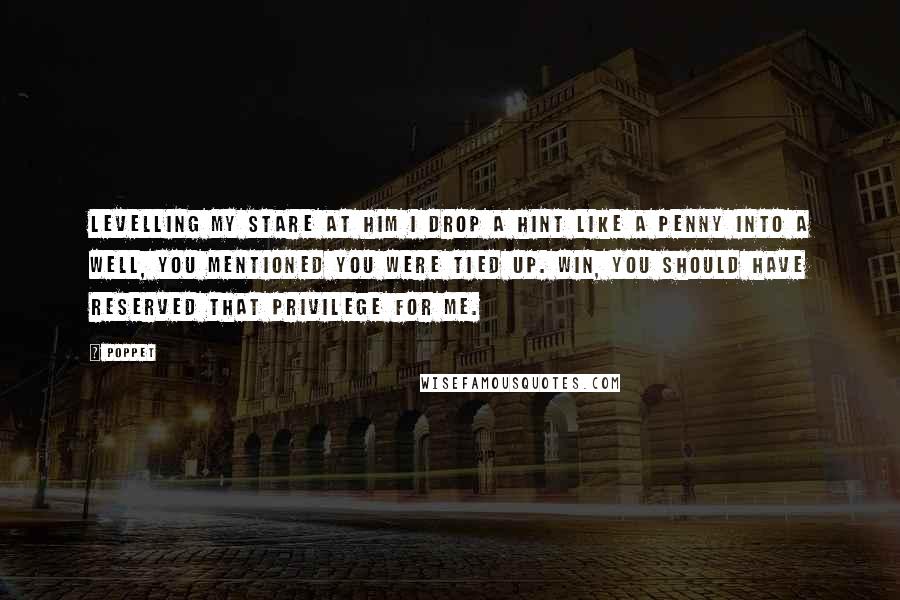 Poppet Quotes: Levelling my stare at him I drop a hint like a penny into a well, You mentioned you were tied up. Win, you should have reserved that privilege for me.