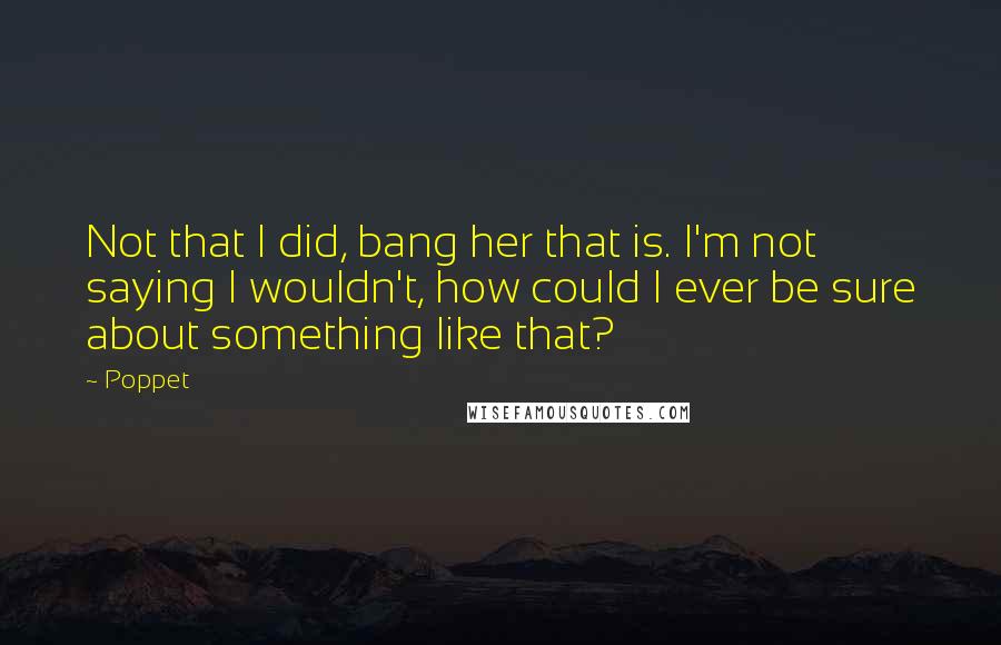 Poppet Quotes: Not that I did, bang her that is. I'm not saying I wouldn't, how could I ever be sure about something like that?