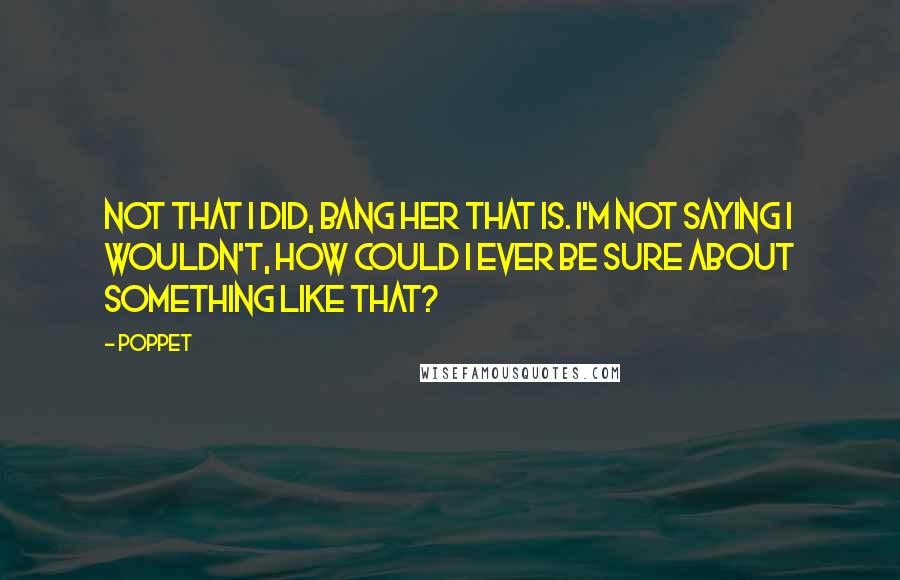 Poppet Quotes: Not that I did, bang her that is. I'm not saying I wouldn't, how could I ever be sure about something like that?