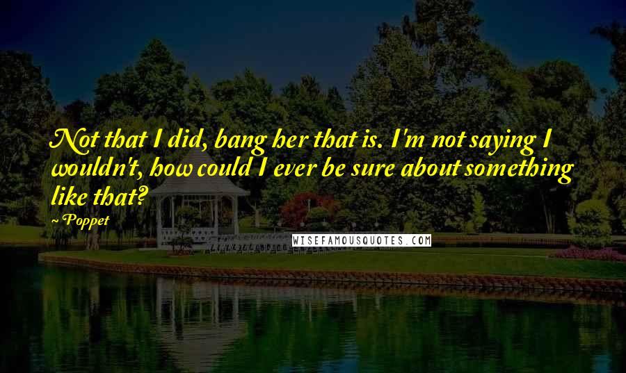 Poppet Quotes: Not that I did, bang her that is. I'm not saying I wouldn't, how could I ever be sure about something like that?