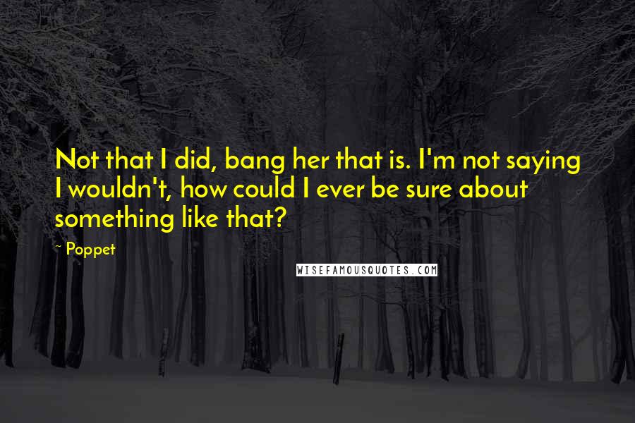 Poppet Quotes: Not that I did, bang her that is. I'm not saying I wouldn't, how could I ever be sure about something like that?