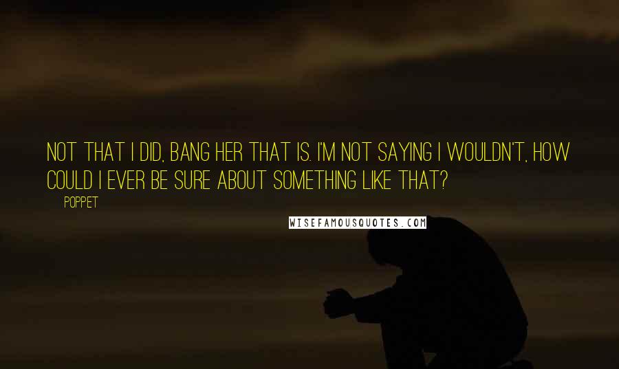 Poppet Quotes: Not that I did, bang her that is. I'm not saying I wouldn't, how could I ever be sure about something like that?