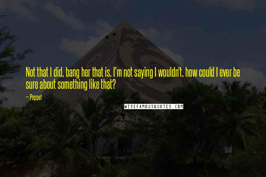 Poppet Quotes: Not that I did, bang her that is. I'm not saying I wouldn't, how could I ever be sure about something like that?