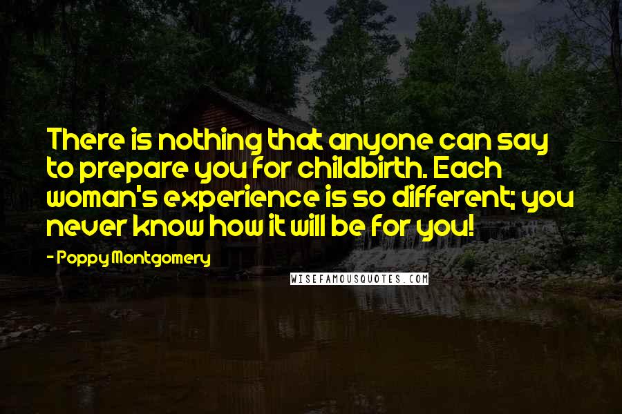 Poppy Montgomery Quotes: There is nothing that anyone can say to prepare you for childbirth. Each woman's experience is so different; you never know how it will be for you!