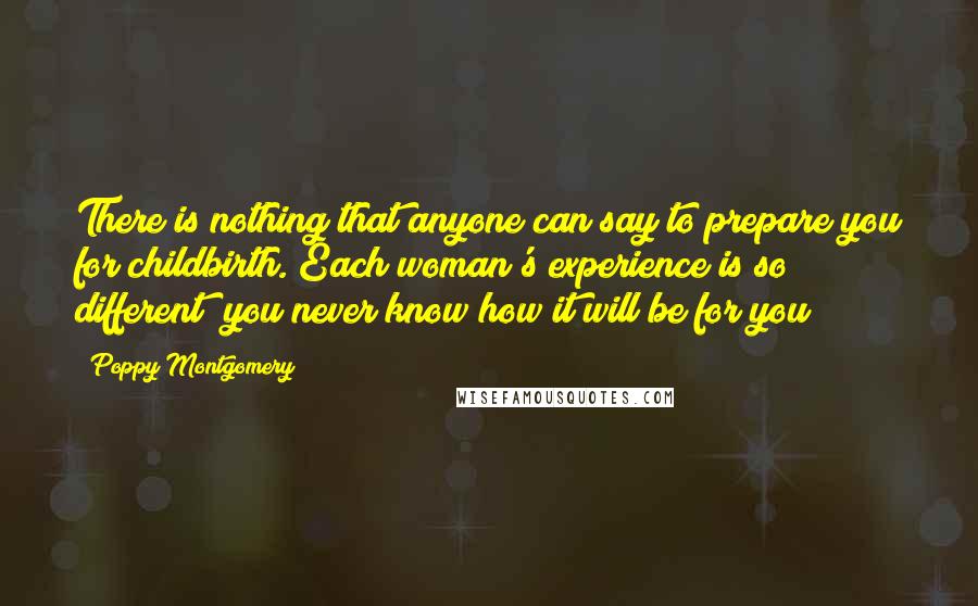 Poppy Montgomery Quotes: There is nothing that anyone can say to prepare you for childbirth. Each woman's experience is so different; you never know how it will be for you!