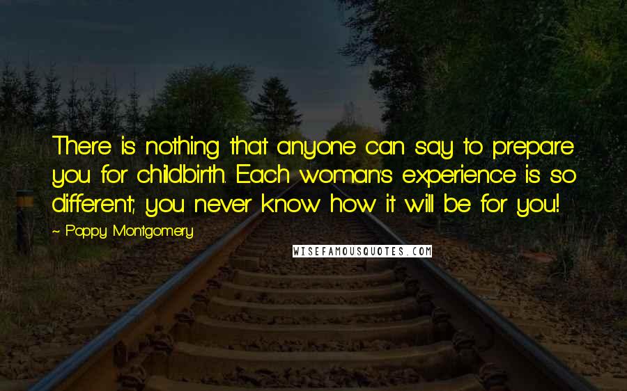 Poppy Montgomery Quotes: There is nothing that anyone can say to prepare you for childbirth. Each woman's experience is so different; you never know how it will be for you!