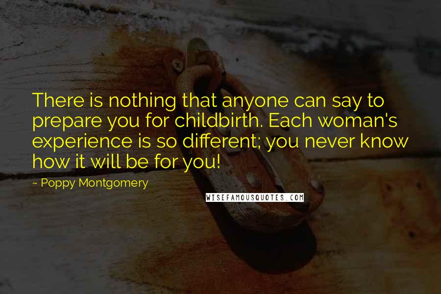 Poppy Montgomery Quotes: There is nothing that anyone can say to prepare you for childbirth. Each woman's experience is so different; you never know how it will be for you!