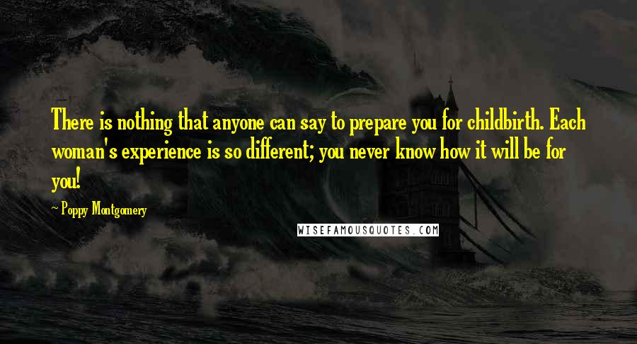 Poppy Montgomery Quotes: There is nothing that anyone can say to prepare you for childbirth. Each woman's experience is so different; you never know how it will be for you!