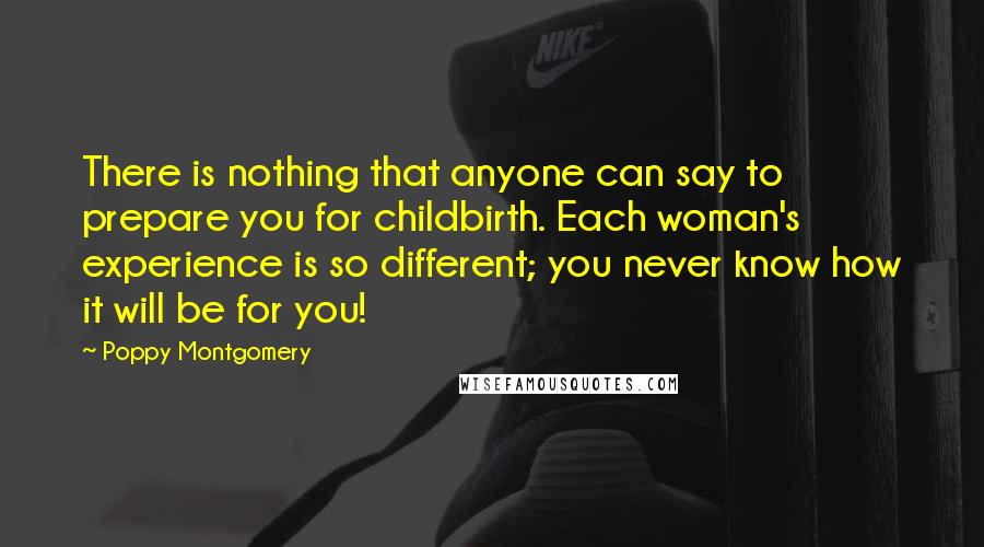 Poppy Montgomery Quotes: There is nothing that anyone can say to prepare you for childbirth. Each woman's experience is so different; you never know how it will be for you!