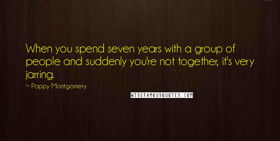 Poppy Montgomery Quotes: When you spend seven years with a group of people and suddenly you're not together, it's very jarring.