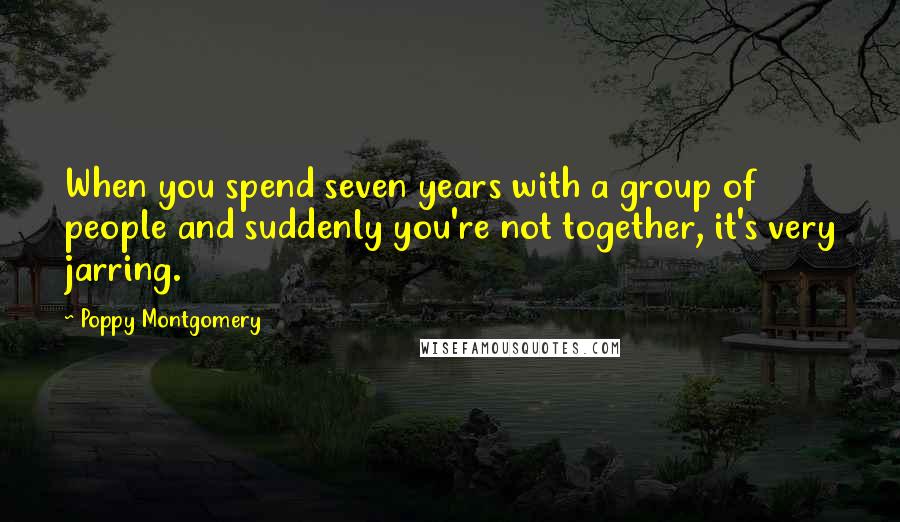 Poppy Montgomery Quotes: When you spend seven years with a group of people and suddenly you're not together, it's very jarring.