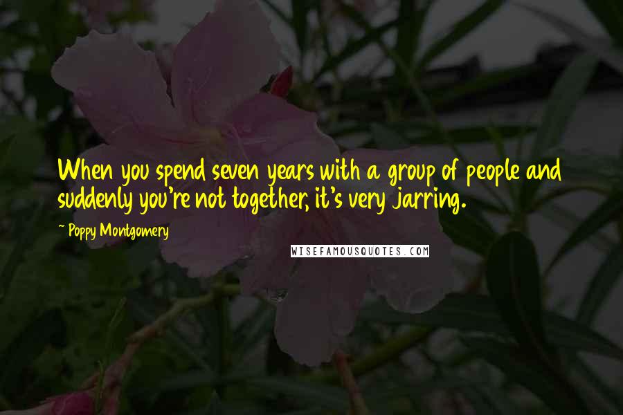 Poppy Montgomery Quotes: When you spend seven years with a group of people and suddenly you're not together, it's very jarring.