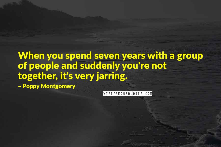 Poppy Montgomery Quotes: When you spend seven years with a group of people and suddenly you're not together, it's very jarring.