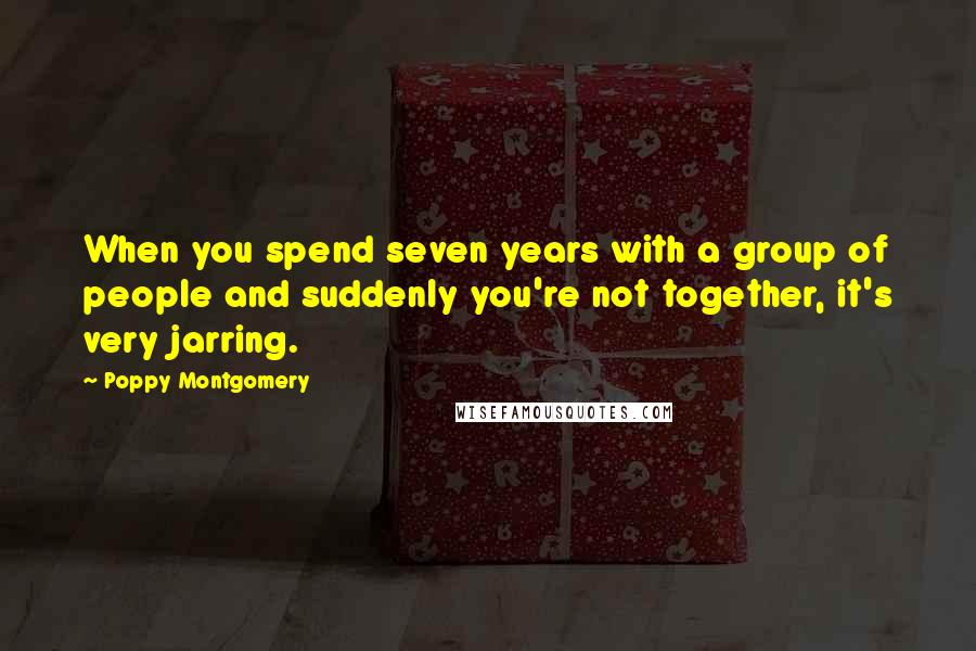 Poppy Montgomery Quotes: When you spend seven years with a group of people and suddenly you're not together, it's very jarring.