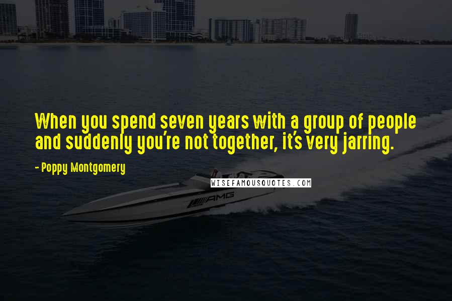 Poppy Montgomery Quotes: When you spend seven years with a group of people and suddenly you're not together, it's very jarring.