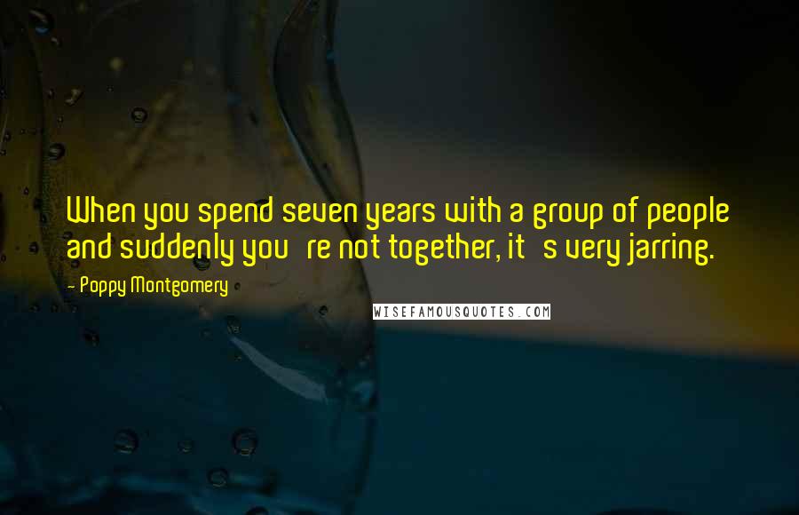 Poppy Montgomery Quotes: When you spend seven years with a group of people and suddenly you're not together, it's very jarring.