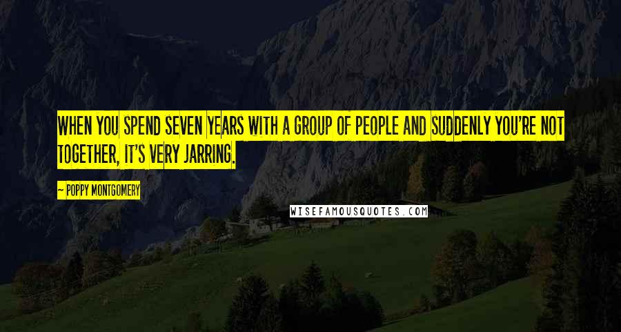 Poppy Montgomery Quotes: When you spend seven years with a group of people and suddenly you're not together, it's very jarring.