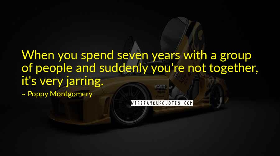 Poppy Montgomery Quotes: When you spend seven years with a group of people and suddenly you're not together, it's very jarring.