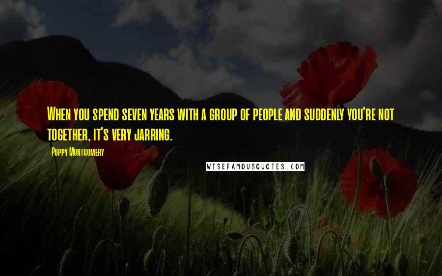 Poppy Montgomery Quotes: When you spend seven years with a group of people and suddenly you're not together, it's very jarring.