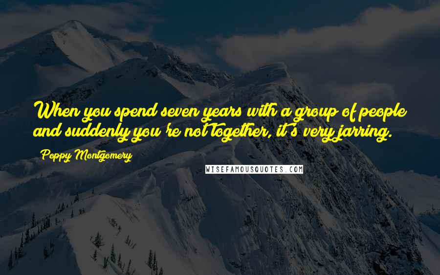 Poppy Montgomery Quotes: When you spend seven years with a group of people and suddenly you're not together, it's very jarring.