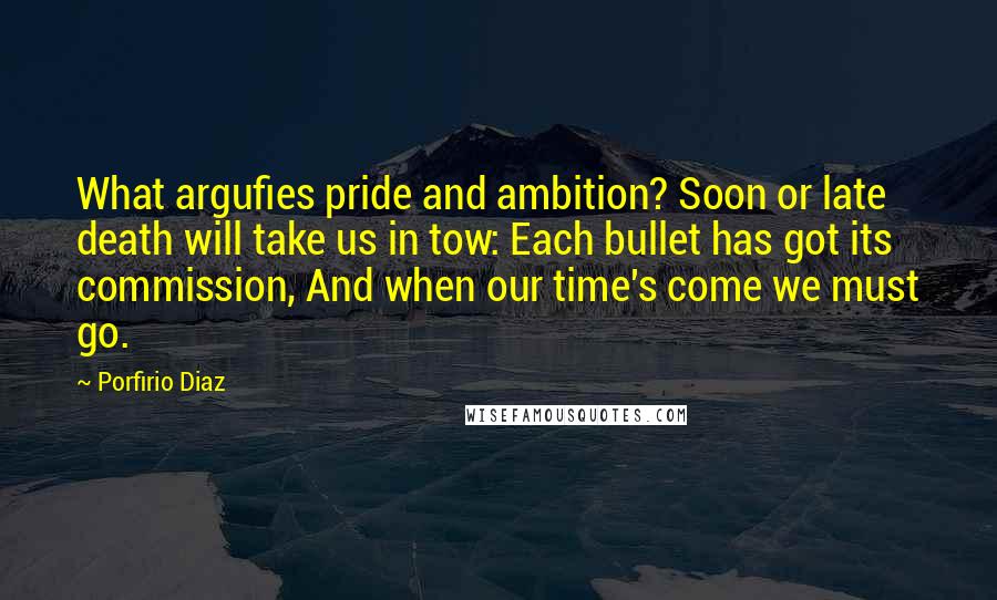 Porfirio Diaz Quotes: What argufies pride and ambition? Soon or late death will take us in tow: Each bullet has got its commission, And when our time's come we must go.