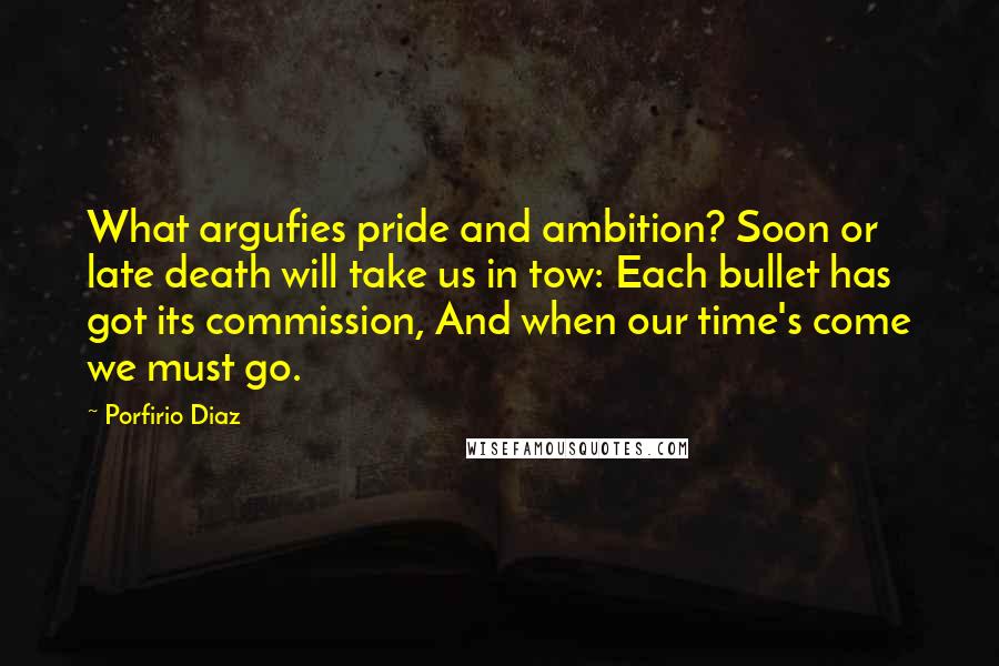 Porfirio Diaz Quotes: What argufies pride and ambition? Soon or late death will take us in tow: Each bullet has got its commission, And when our time's come we must go.