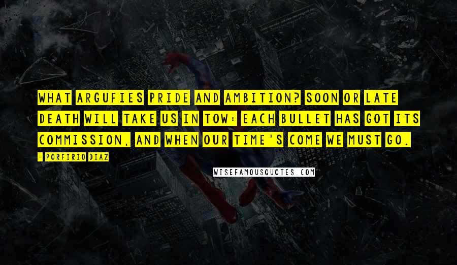 Porfirio Diaz Quotes: What argufies pride and ambition? Soon or late death will take us in tow: Each bullet has got its commission, And when our time's come we must go.