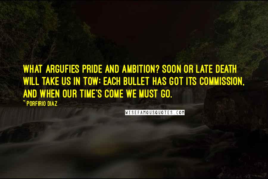 Porfirio Diaz Quotes: What argufies pride and ambition? Soon or late death will take us in tow: Each bullet has got its commission, And when our time's come we must go.