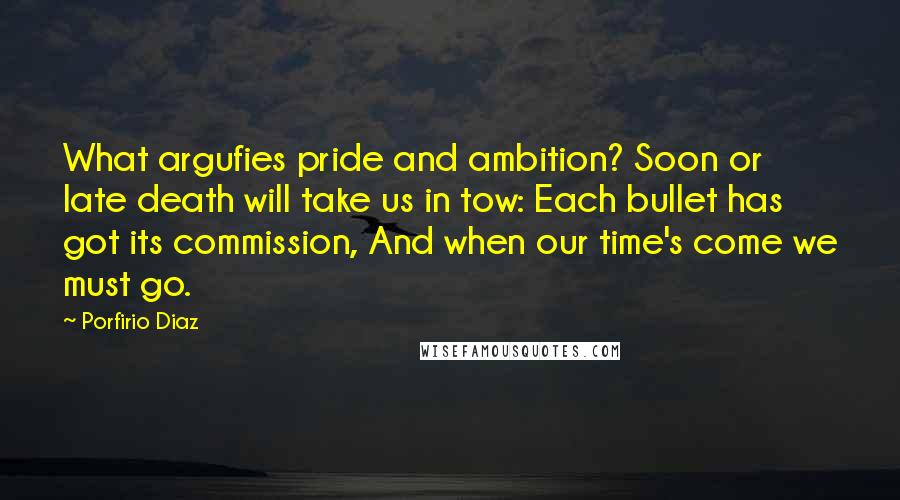 Porfirio Diaz Quotes: What argufies pride and ambition? Soon or late death will take us in tow: Each bullet has got its commission, And when our time's come we must go.