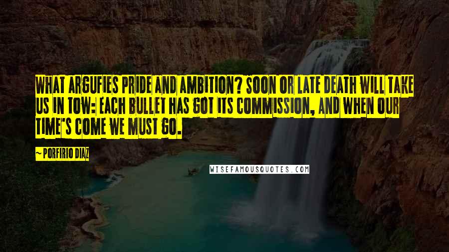 Porfirio Diaz Quotes: What argufies pride and ambition? Soon or late death will take us in tow: Each bullet has got its commission, And when our time's come we must go.