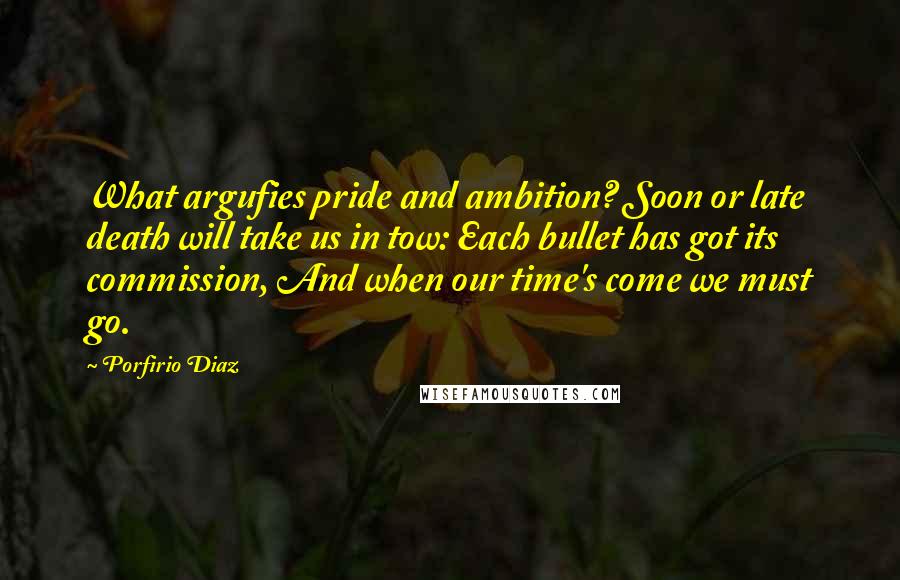 Porfirio Diaz Quotes: What argufies pride and ambition? Soon or late death will take us in tow: Each bullet has got its commission, And when our time's come we must go.