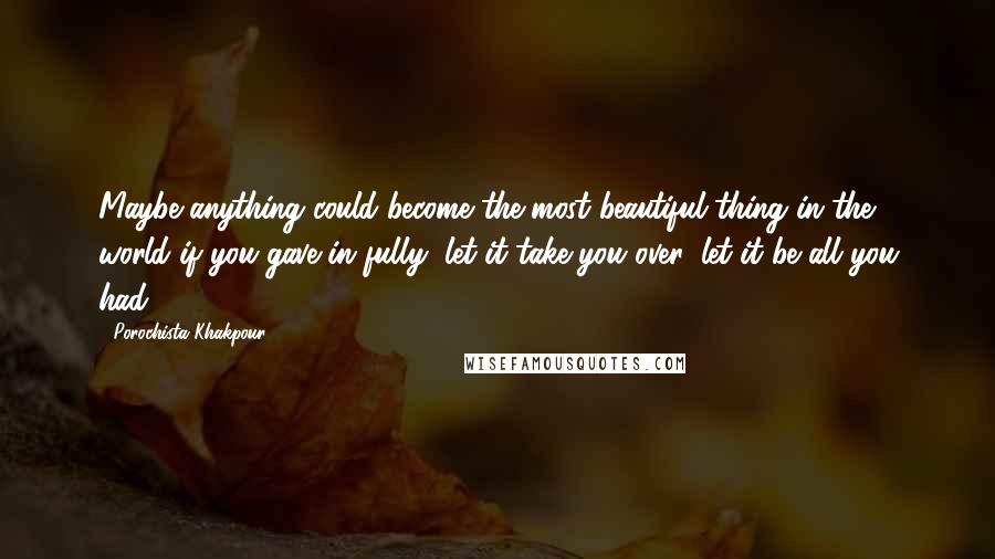 Porochista Khakpour Quotes: Maybe anything could become the most beautiful thing in the world if you gave in fully, let it take you over, let it be all you had.